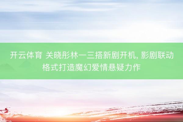 开云体育 关晓彤林一三搭新剧开机， 影剧联动格式打造魔幻爱情悬疑力作