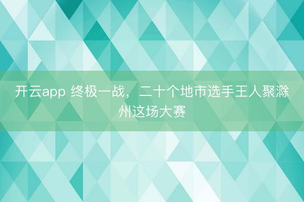 开云app 终极一战，二十个地市选手王人聚滁州这场大赛