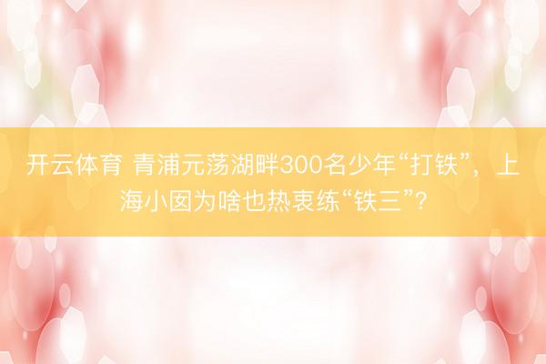 开云体育 青浦元荡湖畔300名少年“打铁”，上海小囡为啥也热衷练“铁三”？