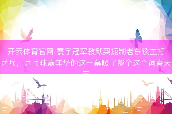 开云体育官网 寰宇冠军教默契扼制老东谈主打乒乓，乒乓球嘉年华的这一幕暖了整个这个词春天