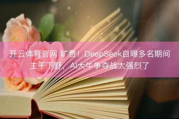 开云体育官网 旷费！DeepSeek自曝多名期间主干下野，AI大牛争夺战太强烈了