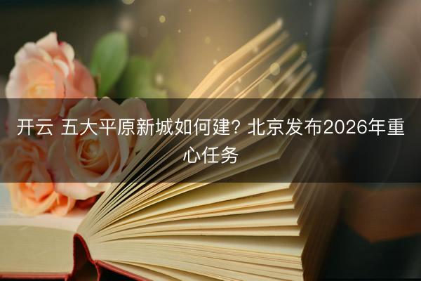 开云 五大平原新城如何建? 北京发布2026年重心任务